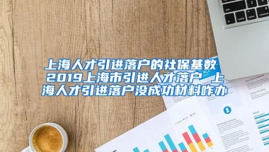 上海人才引进落户的社保基数 2019上海市引进人才落户 上海人才引进落户没成功材料咋办