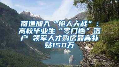 南通加入“抢人大战”：高校毕业生“零门槛”落户 领军人才购房最高补贴150万