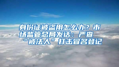 身份证被盗用怎么办？市场监管总局发话：严查“被法人”打击冒名登记