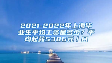 2021-2022年上海毕业生平均工资是多少？平均起薪5386元／月