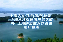 上海人才引进(落户)政策 上海人才引进落户多久能办 上海博士生人才引进落户要求