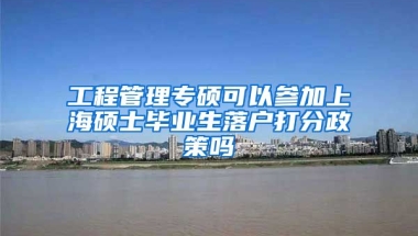 工程管理专硕可以参加上海硕士毕业生落户打分政策吗