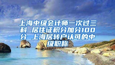 上海中级会计师一次过三科 居住证积分加分100分 上海居转户认可的中级职称