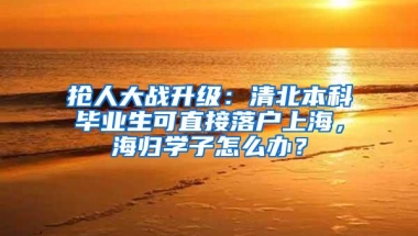 抢人大战升级：清北本科毕业生可直接落户上海，海归学子怎么办？