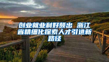 创业就业利好频出 浙江省精细化探索人才引进新路径