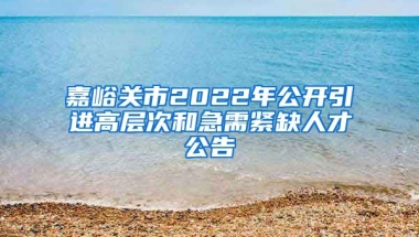 嘉峪关市2022年公开引进高层次和急需紧缺人才公告