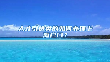 人才引进类的如何办理上海户口？