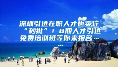 深圳引进在职人才也实行“秒批”！8期人才引进免费培训班等你来报名……