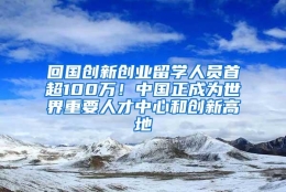 回国创新创业留学人员首超100万！中国正成为世界重要人才中心和创新高地