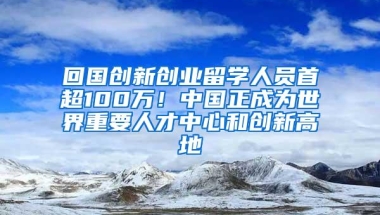 回国创新创业留学人员首超100万！中国正成为世界重要人才中心和创新高地