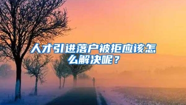 人才引进落户被拒应该怎么解决呢？