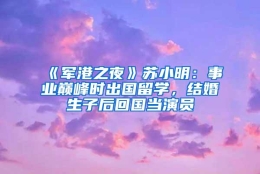 《军港之夜》苏小明：事业巅峰时出国留学，结婚生子后回国当演员