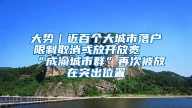 大势｜近百个大城市落户限制取消或放开放宽 “成渝城市群”再次被放在突出位置