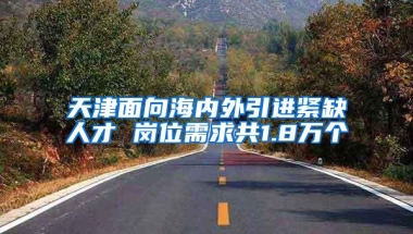 天津面向海内外引进紧缺人才 岗位需求共1.8万个