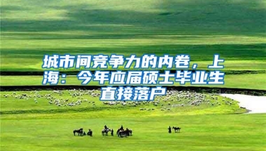 城市间竞争力的内卷，上海：今年应届硕士毕业生直接落户