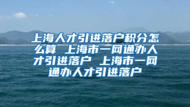 上海人才引进落户积分怎么算 上海市一网通办人才引进落户 上海市一网通办人才引进落户