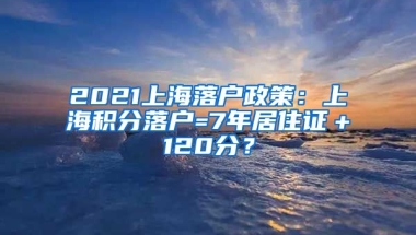 2021上海落户政策：上海积分落户=7年居住证＋120分？