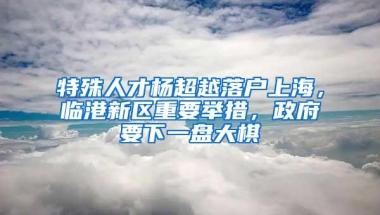 特殊人才杨超越落户上海，临港新区重要举措，政府要下一盘大棋