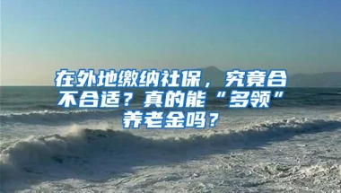 在外地缴纳社保，究竟合不合适？真的能“多领”养老金吗？