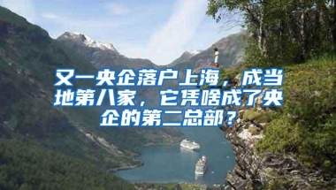 又一央企落户上海，成当地第八家，它凭啥成了央企的第二总部？