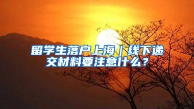 留学生落户上海｜线下递交材料要注意什么？