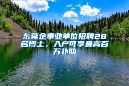 东莞企事业单位招聘28名博士，入户可享最高百万补助