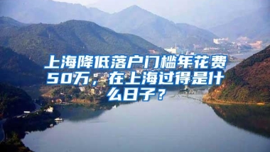 上海降低落户门槛年花费50万，在上海过得是什么日子？