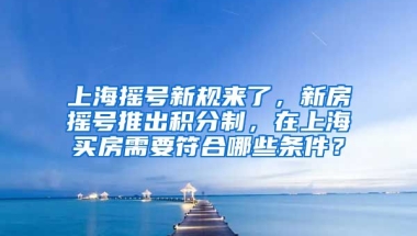 上海摇号新规来了，新房摇号推出积分制，在上海买房需要符合哪些条件？