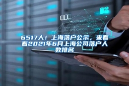 6517人！上海落户公示，来看看2021年6月上海公司落户人数排名