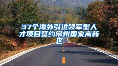 37个海外引进领军型人才项目签约常州国家高新区