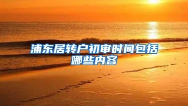 浦东居转户初审时间包括哪些内容