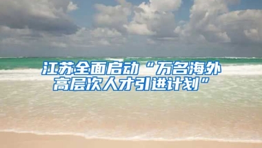 江苏全面启动“万名海外高层次人才引进计划”