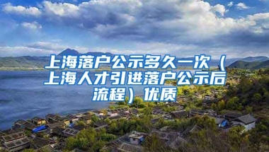 上海落户公示多久一次（上海人才引进落户公示后流程）优质