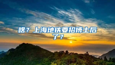 啥？上海地铁要招博士后了？