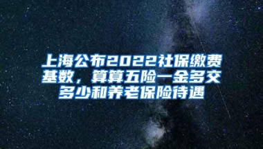 上海公布2022社保缴费基数，算算五险一金多交多少和养老保险待遇