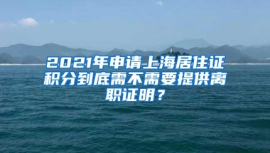 2021年申请上海居住证积分到底需不需要提供离职证明？