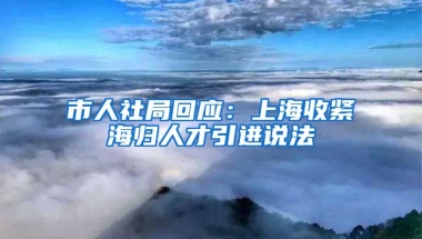 市人社局回应：上海收紧海归人才引进说法