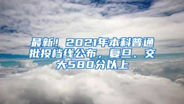 最新！2021年本科普通批投档线公布，复旦、交大580分以上