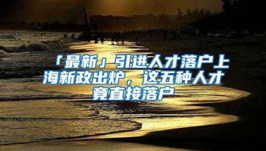 「最新」引进人才落户上海新政出炉，这五种人才竟直接落户