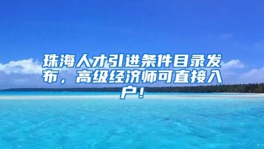 珠海人才引进条件目录发布，高级经济师可直接入户！