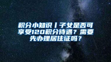 积分小知识丨子女是否可享受120积分待遇？需要先办理居住证吗？