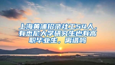 上海黄浦招录社工54人，有悉尼大学研究生也有高职毕业生，离谱吗