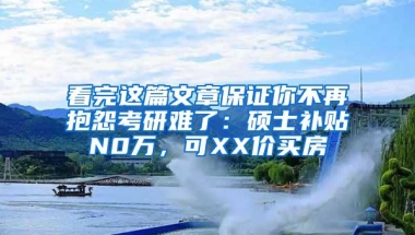 看完这篇文章保证你不再抱怨考研难了：硕士补贴N0万，可XX价买房