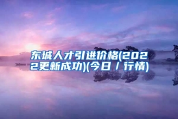 东城人才引进价格(2022更新成功)(今日／行情)