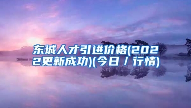 东城人才引进价格(2022更新成功)(今日／行情)