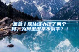 焦急丨居住证办理了两个月，为何迟迟拿不到手？！