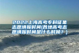 2022上海高考专科征集志愿填报时间(各地高考志愿填报时间是什么时候？)