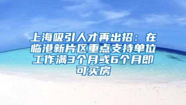 上海吸引人才再出招：在临港新片区重点支持单位工作满3个月或6个月即可买房