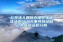 公司法人如何办理上海居住证积分？人事可以给自己办居住证积分吗