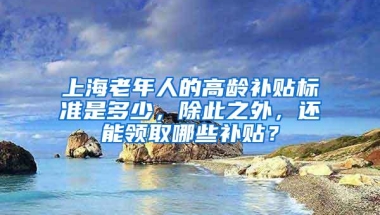 上海老年人的高龄补贴标准是多少，除此之外，还能领取哪些补贴？